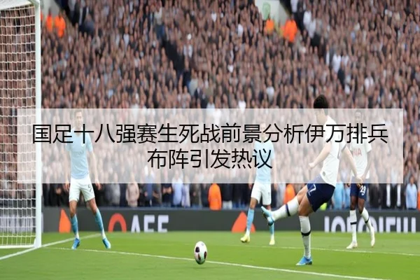 国足十八强赛生死战前景分析伊万排兵布阵引发热议
